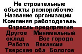 На строительные объекты разнорабочие › Название организации ­ Компания-работодатель › Отрасль предприятия ­ Другое › Минимальный оклад ­ 1 - Все города Работа » Вакансии   . Тверская обл.,Бологое г.